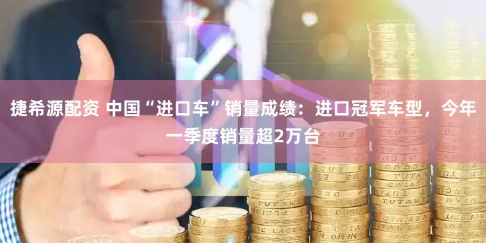 捷希源配资 中国“进口车”销量成绩：进口冠军车型，今年一季度销量超2万台