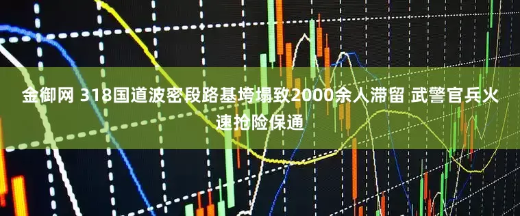 金御网 318国道波密段路基垮塌致2000余人滞留 武警官兵火速抢险保通