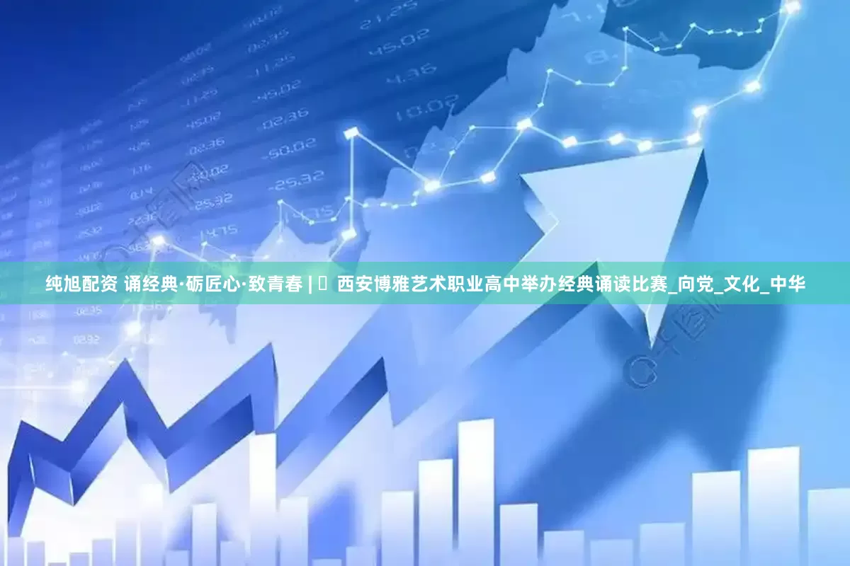 纯旭配资 诵经典·砺匠心·致青春 | ​西安博雅艺术职业高中举办经典诵读比赛_向党_文化_中华