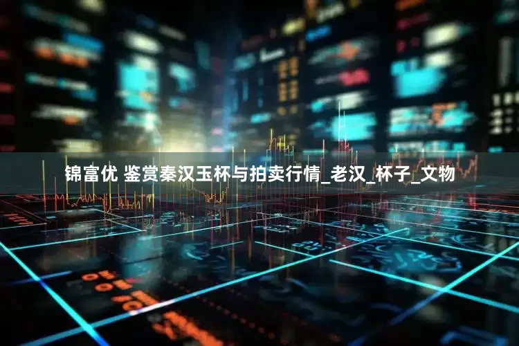 锦富优 鉴赏秦汉玉杯与拍卖行情_老汉_杯子_文物