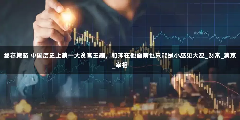 叁鑫策略 中国历史上第一大贪官王黼，和珅在他面前也只能是小巫见大巫_财富_蔡京_宰相