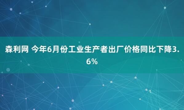 森利网 今年6月份工业生产者出厂价格同比下降3.6%