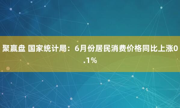 聚赢盘 国家统计局：6月份居民消费价格同比上涨0.1%