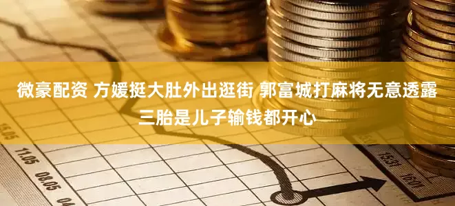 微豪配资 方媛挺大肚外出逛街 郭富城打麻将无意透露三胎是儿子输钱都开心