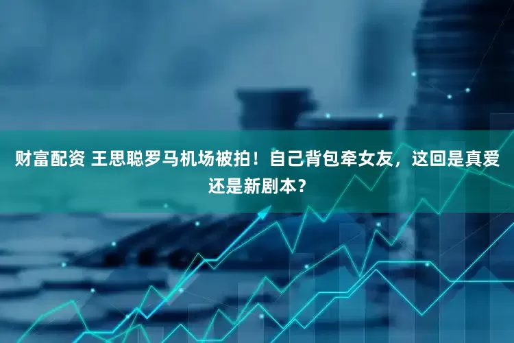 财富配资 王思聪罗马机场被拍！自己背包牵女友，这回是真爱还是新剧本？