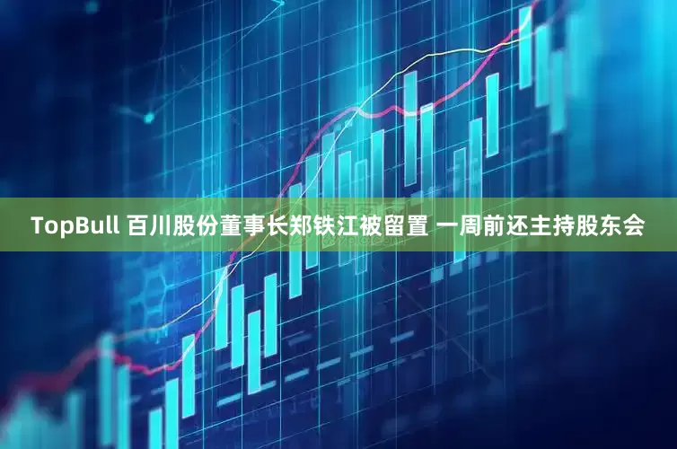 TopBull 百川股份董事长郑铁江被留置 一周前还主持股东会