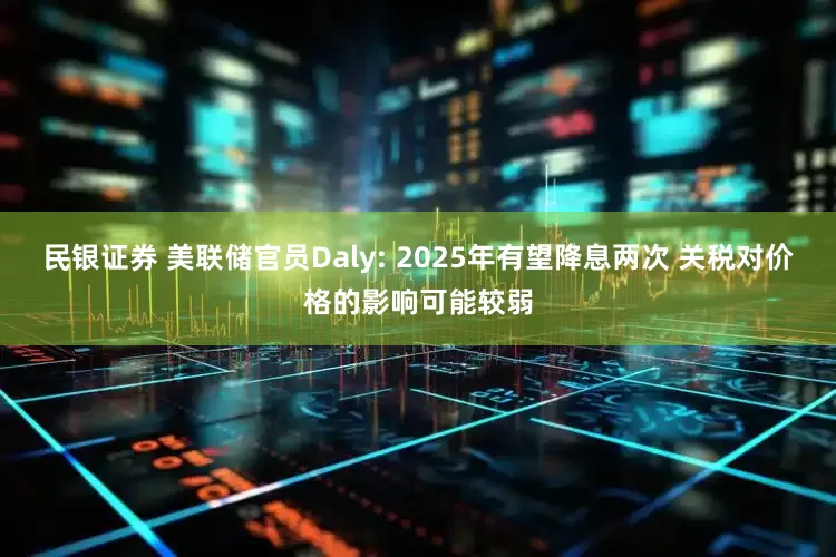 民银证券 美联储官员Daly: 2025年有望降息两次 关税对价格的影响可能较弱