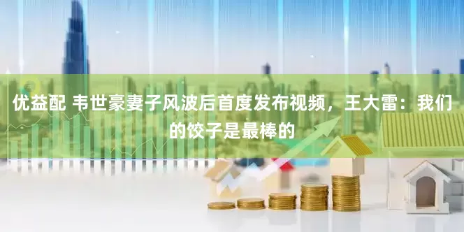 优益配 韦世豪妻子风波后首度发布视频，王大雷：我们的饺子是最棒的