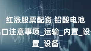 红涨股票配资 铅酸电池出口注意事项_运输_内置_设备