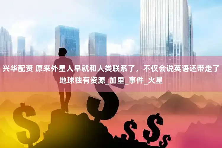 兴华配资 原来外星人早就和人类联系了，不仅会说英语还带走了地球独有资源_加里_事件_火星