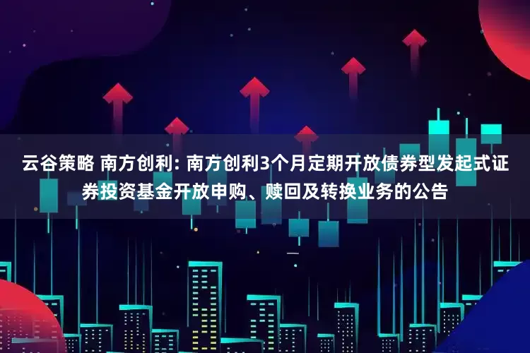 云谷策略 南方创利: 南方创利3个月定期开放债券型发起式证券投资基金开放申购、赎回及转换业务的公告