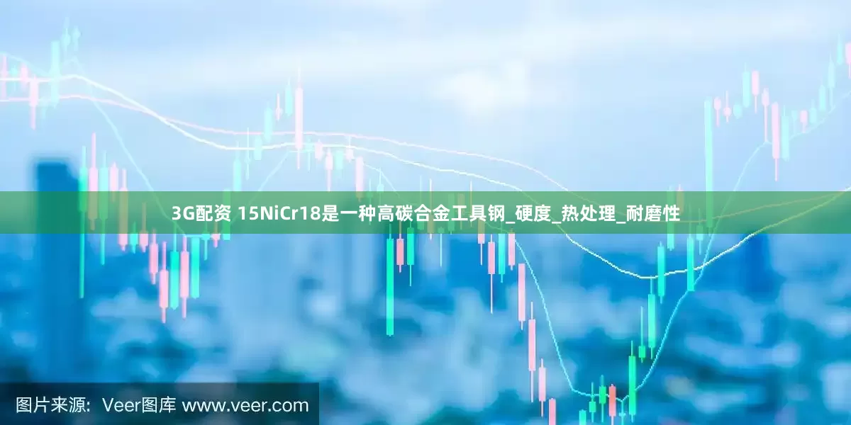 3G配资 15NiCr18是一种高碳合金工具钢_硬度_热处理_耐磨性