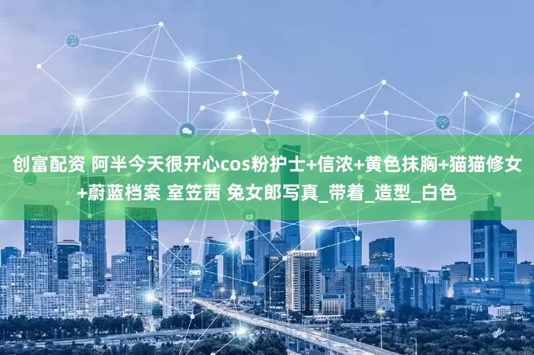 创富配资 阿半今天很开心cos粉护士+信浓+黄色抹胸+猫猫修女+蔚蓝档案 室笠茜 兔女郎写真_带着_造型_白色