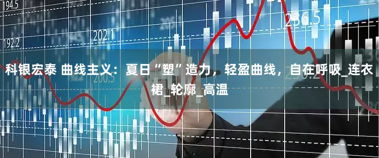 科银宏泰 曲线主义：夏日“塑”造力，轻盈曲线，自在呼吸_连衣裙_轮廓_高温