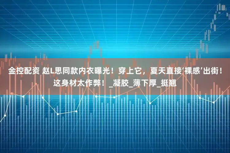金控配资 赵L思同款内衣曝光！穿上它，夏天直接‘裸感’出街！这身材太作弊！_凝胶_薄下厚_挺翘