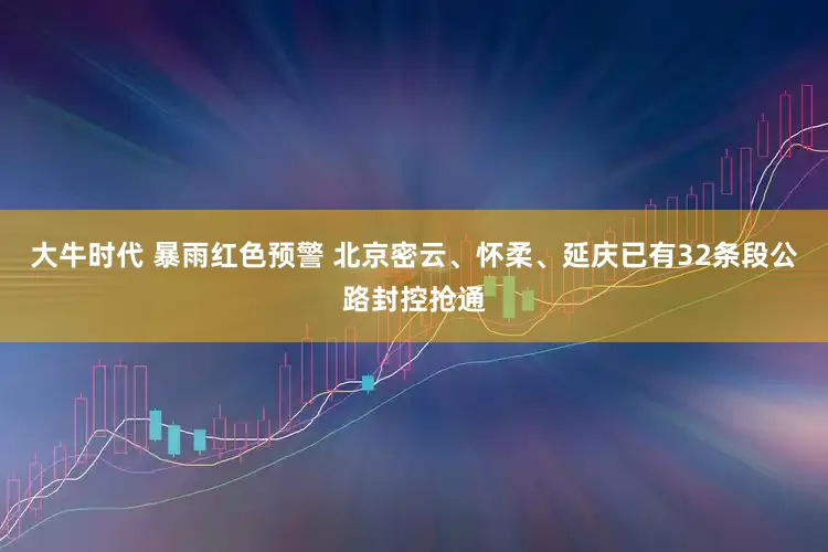 大牛时代 暴雨红色预警 北京密云、怀柔、延庆已有32条段公路封控抢通