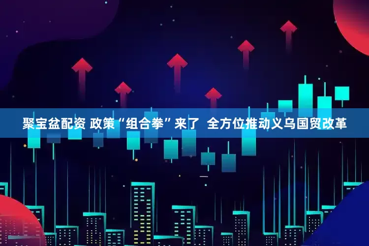 聚宝盆配资 政策“组合拳”来了  全方位推动义乌国贸改革