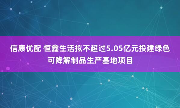 信康优配 恒鑫生活拟不超过5.05亿元投建绿色可降解制品生产基地项目