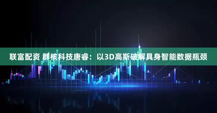 联富配资 群核科技唐睿：以3D高斯破解具身智能数据瓶颈