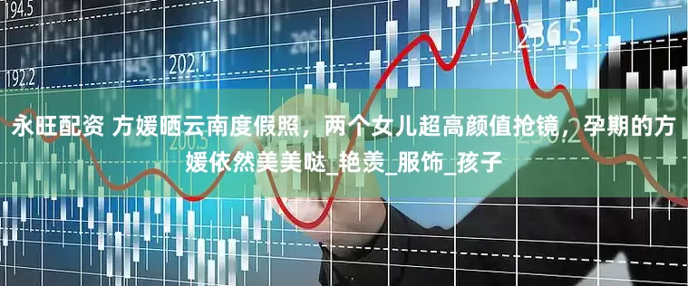 永旺配资 方媛晒云南度假照，两个女儿超高颜值抢镜，孕期的方媛依然美美哒_艳羡_服饰_孩子