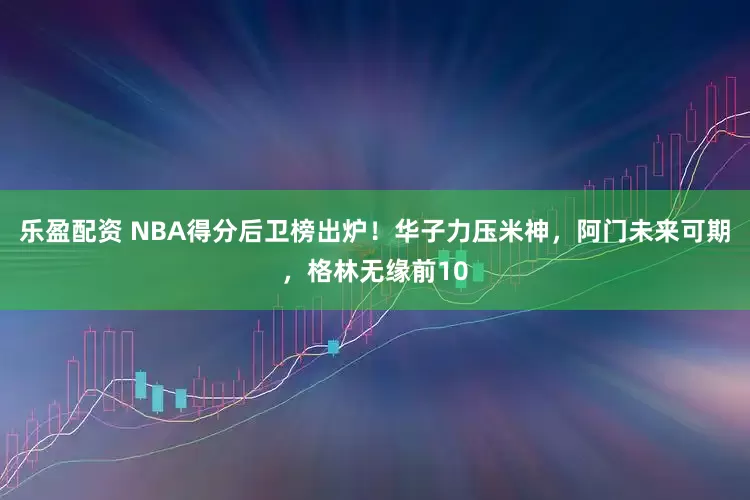 乐盈配资 NBA得分后卫榜出炉！华子力压米神，阿门未来可期，格林无缘前10