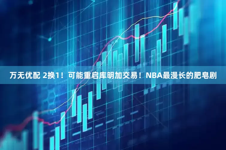 万无优配 2换1！可能重启库明加交易！NBA最漫长的肥皂剧