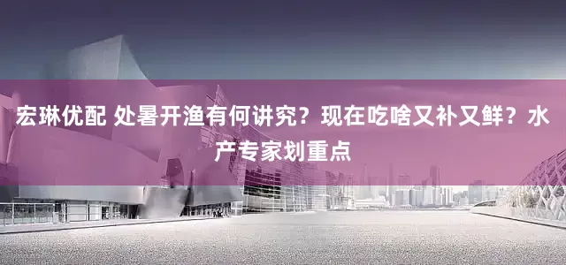 宏琳优配 处暑开渔有何讲究？现在吃啥又补又鲜？水产专家划重点