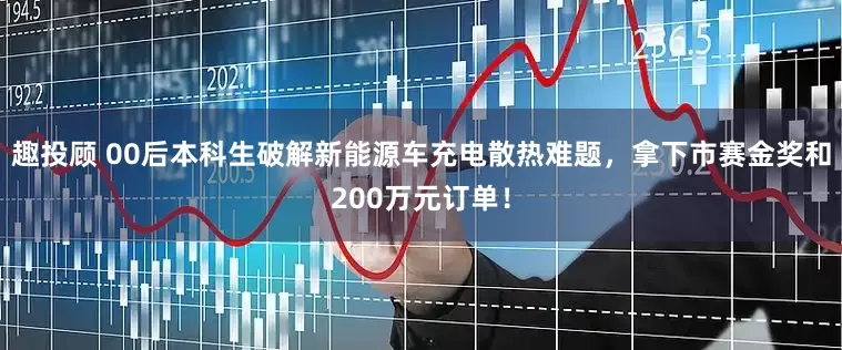 趣投顾 00后本科生破解新能源车充电散热难题，拿下市赛金奖和200万元订单！