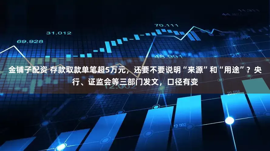 金铺子配资 存款取款单笔超5万元，还要不要说明“来源”和“用途”？央行、证监会等三部门发文，口径有变