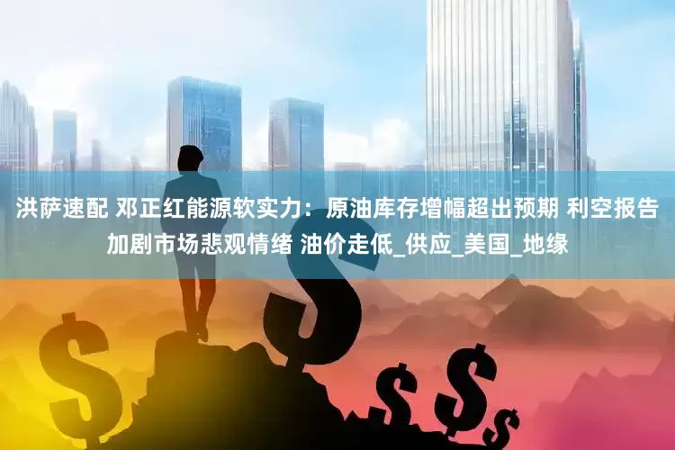 洪萨速配 邓正红能源软实力：原油库存增幅超出预期 利空报告加剧市场悲观情绪 油价走低_供应_美国_地缘