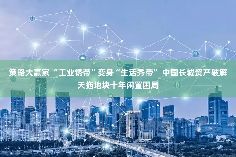策略大赢家 “工业锈带”变身“生活秀带” 中国长城资产破解天拖地块十年闲置困局