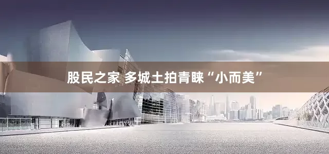 股民之家 多城土拍青睐“小而美”