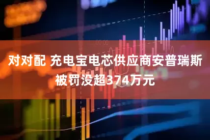 对对配 充电宝电芯供应商安普瑞斯被罚没超374万元
