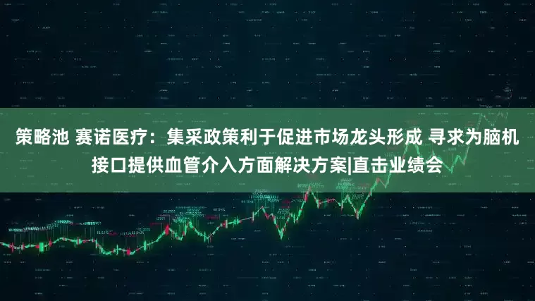 策略池 赛诺医疗：集采政策利于促进市场龙头形成 寻求为脑机接口提供血管介入方面解决方案|直击业绩会