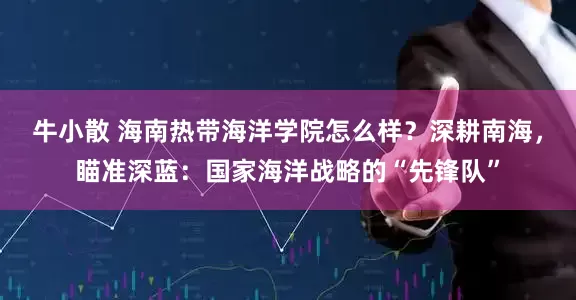 牛小散 海南热带海洋学院怎么样？深耕南海，瞄准深蓝：国家海洋战略的“先锋队”