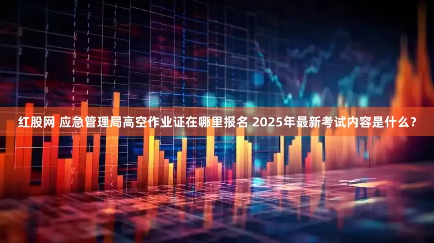 红股网 应急管理局高空作业证在哪里报名 2025年最新考试内容是什么？