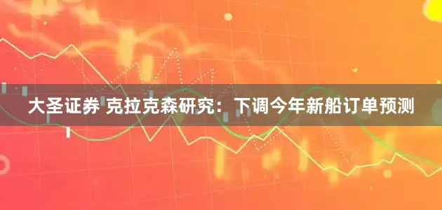 大圣证券 克拉克森研究：下调今年新船订单预测