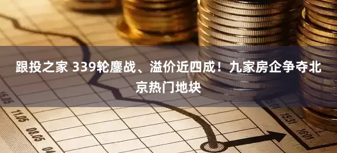 跟投之家 339轮鏖战、溢价近四成！九家房企争夺北京热门地块