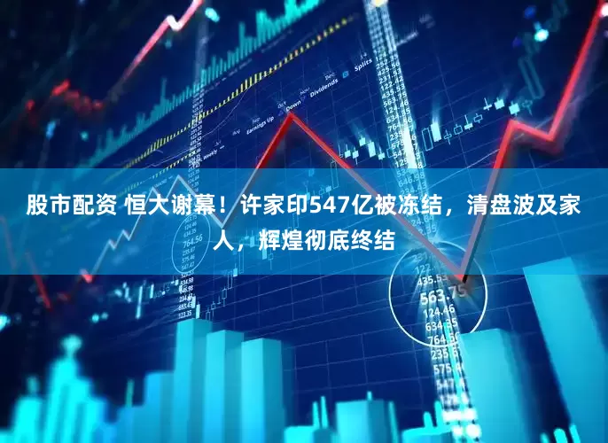 股市配资 恒大谢幕！许家印547亿被冻结，清盘波及家人，辉煌彻底终结