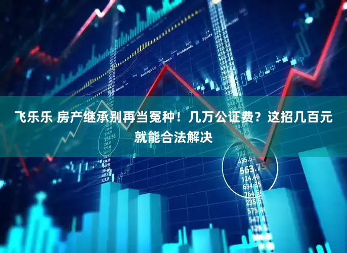 飞乐乐 房产继承别再当冤种！几万公证费？这招几百元就能合法解决