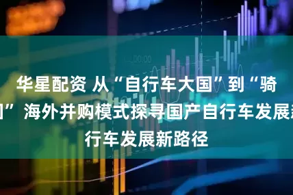 华星配资 从“自行车大国”到“骑行大国” 海外并购模式探寻国产自行车发展新路径