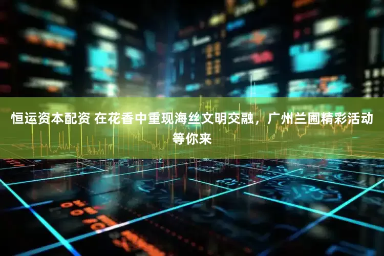 恒运资本配资 在花香中重现海丝文明交融,广州兰圃精彩活动等你来