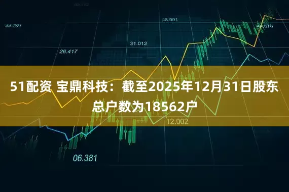 51配资 宝鼎科技：截至2025年12月31日股东总户数为18562户