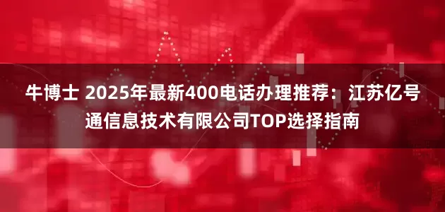 牛博士 2025年最新400电话办理推荐：江苏亿号通信息技术有限公司TOP选择指南