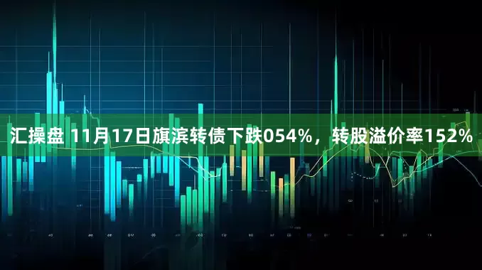 汇操盘 11月17日旗滨转债下跌054%，转股溢价率152%