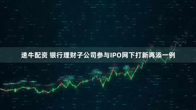 速牛配资 银行理财子公司参与IPO网下打新再添一例