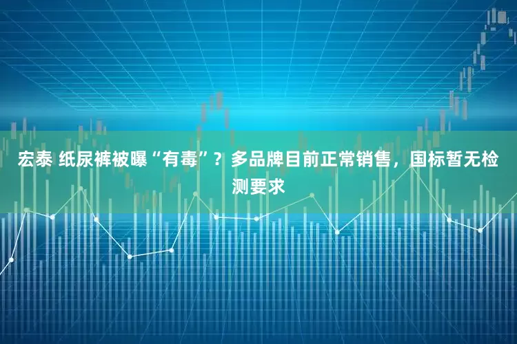宏泰 纸尿裤被曝“有毒”？多品牌目前正常销售，国标暂无检测要求