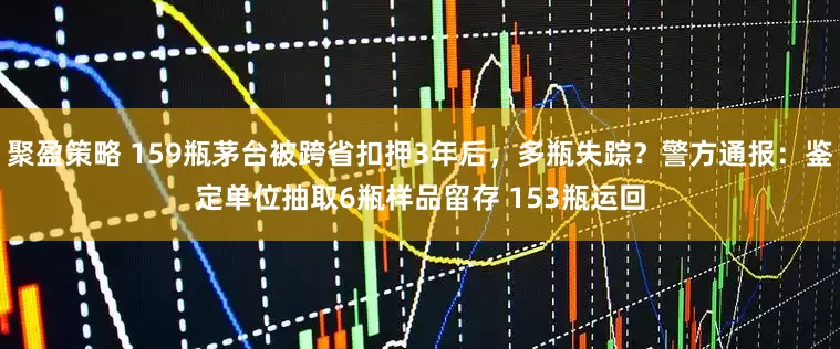 聚盈策略 159瓶茅台被跨省扣押3年后，多瓶失踪？警方通报：鉴定单位抽取6瓶样品留存 153瓶运回